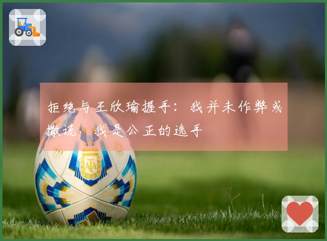 拒绝与王欣瑜握手：我并未作弊或撒谎，我是公正的选手