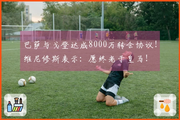 巴萨与戈登达成8000万转会协议！维尼修斯表示：愿终老于皇马！